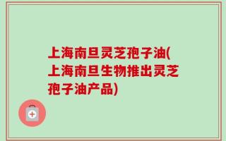 上海南旦灵芝孢子油(上海南旦生物推出灵芝孢子油产品)