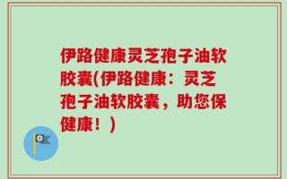 伊路健康灵芝孢子油软胶囊(伊路健康：灵芝孢子油软胶囊，助您保健康！)