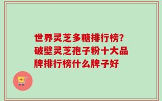 世界灵芝多糖排行榜？破壁灵芝孢子粉十大品牌排行榜什么牌子好