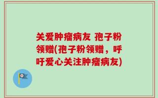 关爱肿瘤病友 孢子粉领赠(孢子粉领赠，呼吁爱心关注肿瘤病友)