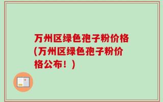 万州区绿色孢子粉价格(万州区绿色孢子粉价格公布！)