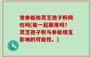 党参能和灵芝孢子粉同吃吗(能一起服用吗？灵芝孢子粉与参能相互影响的可能性。)