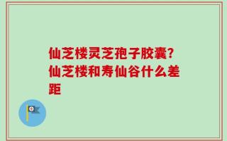 仙芝楼灵芝孢子胶囊？仙芝楼和寿仙谷什么差距