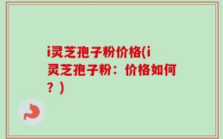 i灵芝孢子粉价格(i灵芝孢子粉：价格如何？)
