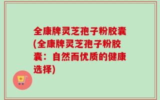 全康牌灵芝孢子粉胶囊(全康牌灵芝孢子粉胶囊：自然而优质的健康选择)