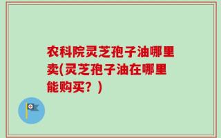 农科院灵芝孢子油哪里卖(灵芝孢子油在哪里能购买？)