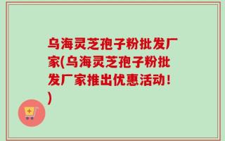 乌海灵芝孢子粉批发厂家(乌海灵芝孢子粉批发厂家推出优惠活动！)