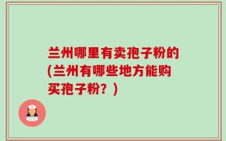 兰州哪里有卖孢子粉的(兰州有哪些地方能购买孢子粉？)