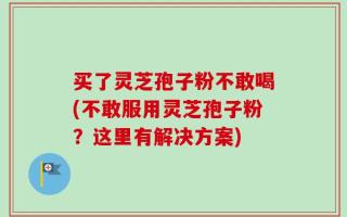 买了灵芝孢子粉不敢喝(不敢服用灵芝孢子粉？这里有解决方案)