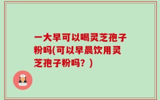 一大早可以喝灵芝孢子粉吗(可以早晨饮用灵芝孢子粉吗？)