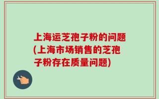 上海运芝孢子粉的问题(上海市场销售的芝孢子粉存在质量问题)