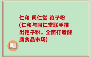 仁和 同仁堂 孢子粉(仁和与同仁堂联手推出孢子粉，全面打造健康食品市场)