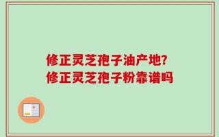 修正灵芝孢子油产地？修正灵芝孢子粉靠谱吗