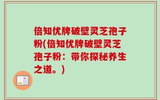倍知优牌破壁灵芝孢子粉(倍知优牌破壁灵芝孢子粉：带你探秘养生之道。)