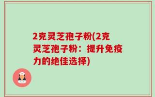 2克灵芝孢子粉(2克灵芝孢子粉：提升免疫力的绝佳选择)
