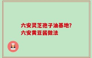 六安灵芝孢子油基地？六安黄豆酱做法