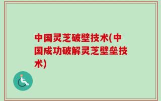 中国灵芝破壁技术(中国成功破解灵芝壁垒技术)
