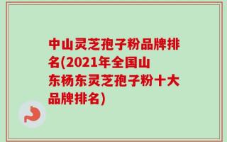 中山灵芝孢子粉品牌排名(2021年全国山东杨东灵芝孢子粉十大品牌排名)
