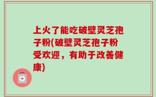 上火了能吃破壁灵芝孢子粉(破壁灵芝孢子粉受欢迎，有助于改善健康)