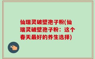 仙瑞灵破壁孢子粉(仙瑞灵破壁孢子粉：这个春天最好的养生选择)