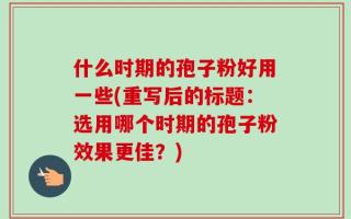 什么时期的孢子粉好用一些(重写后的标题：选用哪个时期的孢子粉效果更佳？)