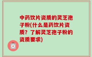 中药饮片资质的灵芝孢子粉(什么是药饮片资质？了解灵芝孢子粉的资质要求)