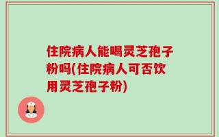 住院病人能喝灵芝孢子粉吗(住院病人可否饮用灵芝孢子粉)