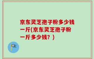 京东灵芝孢子粉多少钱一斤(京东灵芝孢子粉一斤多少钱？)