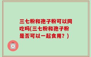 三七粉和孢子粉可以同吃吗(三七粉和孢子粉是否可以一起食用？)