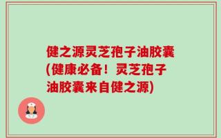 健之源灵芝孢子油胶囊(健康必备！灵芝孢子油胶囊来自健之源)