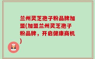 兰州灵芝孢子粉品牌加盟(加盟兰州灵芝孢子粉品牌，开启健康商机)