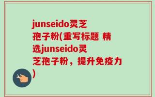junseido灵芝孢子粉(重写标题 精选junseido灵芝孢子粉，提升免疫力)