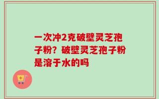 一次冲2克破壁灵芝孢子粉？破壁灵芝孢子粉是溶于水的吗