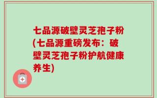 七品源破壁灵芝孢子粉(七品源重磅发布：破壁灵芝孢子粉护航健康养生)