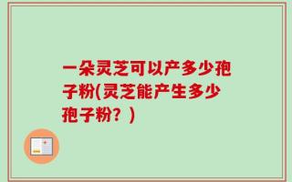 一朵灵芝可以产多少孢子粉(灵芝能产生多少孢子粉？)