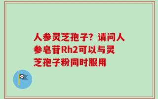 人参灵芝孢子？请问人参皂苷Rh2可以与灵芝孢子粉同时服用