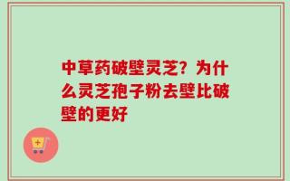 中草药破壁灵芝？为什么灵芝孢子粉去壁比破壁的更好