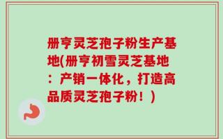 册亨灵芝孢子粉生产基地(册亨初雪灵芝基地：产销一体化，打造高品质灵芝孢子粉！)