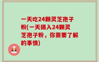 一天吃24颗灵芝孢子粉(一天摄入24颗灵芝孢子粉，你需要了解的事情)