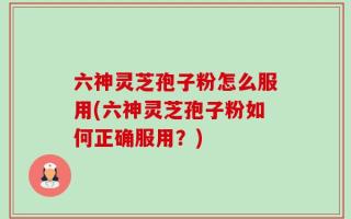 六神灵芝孢子粉怎么服用(六神灵芝孢子粉如何正确服用？)
