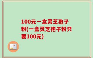 100元一盒灵芝孢子粉(一盒灵芝孢子粉只要100元)