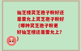 仙芝楼灵芝孢子粉好还是雷允上灵芝孢子粉好 (哪种灵芝孢子粉更好仙芝楼还是雷允上？)