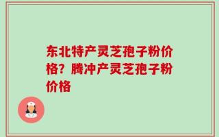 东北特产灵芝孢子粉价格？腾冲产灵芝孢子粉价格