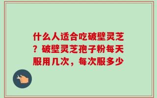 什么人适合吃破壁灵芝？破壁灵芝孢子粉每天服用几次，每次服多少