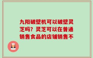 九阳破壁机可以破壁灵芝吗？灵芝可以在普通销售食品的店铺销售不