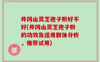 井冈山灵芝孢子粉好不好(井冈山灵芝孢子粉的功效及适用群体分析，推荐试用)