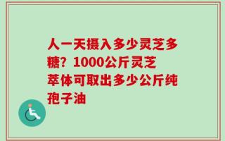人一天摄入多少灵芝多糖？1000公斤灵芝萃体可取出多少公斤纯孢子油