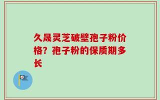 久晟灵芝破壁孢子粉价格？孢子粉的保质期多长