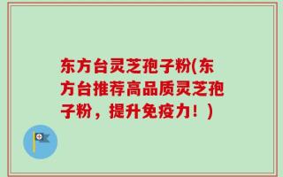 东方台灵芝孢子粉(东方台推荐高品质灵芝孢子粉，提升免疫力！)