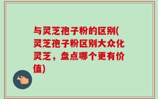与灵芝孢子粉的区别(灵芝孢子粉区别大众化灵芝，盘点哪个更有价值)